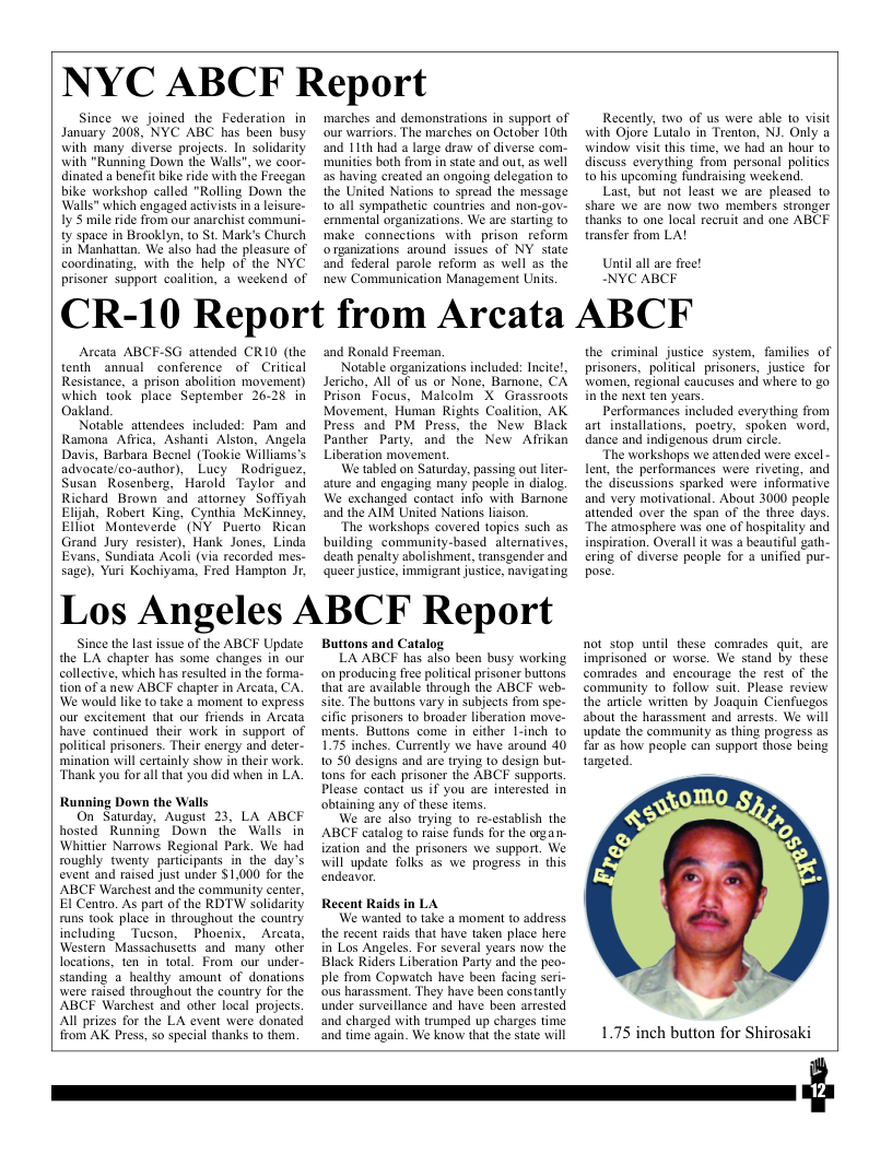 NYC ABCF Report  Since_we joined the Federation in January 2008, NYC ABC has been busy with many diverse projects. In solidarity with "Running Down the Walls", we coor- dinated a benefit bike ride with the Freegan bike workshop called "Rolling Down the Walls" which engaged activists in  leisure- Iy S mile ride from our anarchist communi- ty space in Brooklyn, to St. Mark’s Church in Manhattan. We also had the pleasure of coordinating, with the help of the NYC prisoner support caalition, a weekend of  marches and demonstrations in support of our warriors. The marches on October 10h and 11th had a large draw of diverse com- munifies both from in state and out, as well as having created an ongoing delegation to the United Nations to spread the message 10 all sympathetic countries and non-gov- ernmental organizations. We are starting to make_connections with prison_reform otganizations around issues of NY state and federal parole reform as well as the new Communication Management Units.  Recently, two of us were able 1o visit with Ojore Lutalo in Trenton, NJ. Only a window visit this time, we had an hour 1o discuss everything from personal politics o his upcoming fundraising weckend,  Last, but not least we are pleased to share we are now two members stronger thanks to one local recruit and one ABCE transfer from LA!  Uniil all are free! NYC ABCF  CR-10 Report from Arcata ABCF  Acata ABCF-SG attended CR10 (the tenth annual conference of Critical Resistance, a prison abolition movement) which took place September 26-28 in Oakland.  Notable attendees included: Pam and Ramona Africa, Ashanti Alston, Angela Davis, Barbara Becnel (Tookie Williams’s advocate/co-author), Lucy  Rodriguez, Susan Rosenberg, Harold Taylor_ and Richard Brown and atiorney Soffiyah Elijah, Robert King, Cynthia McKinney, Elliot” Monteverde (NY Puerto Rican Grand Jury resister), Hank Jones, Linda Evans, Sundiata Acoli (via recorded mes- sage), Yori Kochiyama, Fred Hampton Jr,  and Ronald Freeman.  Notable organizations included: Incite!, Jericho, All of us or None, Bamone, CA Prison_ Focus, Malcolm X Grasstoots Movement, Human Rights Coalition, AK Press and PM Press, the New Black Panther Party, and the New Afrikan Liberation movement.  We tabled on Saturday, passing out lter- ature and engaging many people in dialog. We exchanged contact info with Barnone and the AIM United Nations liaison.  “The workshops covered topics such as building community-based_aliernatives, death penalty abolishment, transgender and queer ustice, immigrant justice, navigating  Los Angeles ABCF Report  Since the last issue of the ABCF Update the LA chapter has some changes in our collective, which has resulted in the forma- tion of a new ABCF chapter in Arcata, CA. We would like to take a moment to express. our excitement that our friends in Arcata have continued their work in support of political prisoners. Their energy and deter- mination will certainly show in their work. ‘Thank you for all that you did when in LA.  Running Down the Walls On Sawrday, August 23, LA ABCF hosted Running Down the Walls in Whittier Narrows Regional Park. We had roughly twenty participants in the day’s event and raised just under $1,000 for the ABCF Warchest and the community center, El Centro. As part of the RDTW solidarity runs took place in throughout the country. including Tucson, Phoenix, Arcata, Western Massachusetts and many. other locations, ten in total. From our under- standing a_healthy amount of donations were raised throughout the country for the ABCF Warchest and other local projects. Al prizes for the LA event were donated from AK Press, so special thanks to them.  Buttons and Catalog.  LA ABCF has also been busy working on producing free political prisoner buttons that are available through the ABCF web- site. The buttons vary in subjects from spe- cific prisoners 1o broader liberation move- ments. Buttons come in either L-inch to 1.75 inches. Currently we have around 40 10 50 designs and are trying to design but- tons for cach prisoner the ABCF supports. Please contact us if you are interested in obtaining any of these items.  We are also trying to re-establish the ABCF catalog to raise funds for the organ- ization and the prisoners we support. We will update folks 25 we progress in this endeavor.  Recent Raids in LA  We wanted to take a moment to address. the recent raids that have taken place here in Los Angeles. For several years now the Black Riders Liberation Party and the peo- ple from Copwatch have been facing seri- ous harassmen. They have been cons tantly under surveillance and have been arrested and charged with trumped up charges time and time again. We know that the state will  the criminal justice system, families of prisoners, political prisoners, justice for women, regional caucuses and where 0 go in the next fen years.  Performances included everything from art_installations, poetry, spoken word, dance and indigenous drum circl.  “The workshops we attended were excel - Lent, the performances were riveting, and the discussions sparked were informative and very motivational. About 3000 people attended over the span of the three days. "The atmosphere was one of hospitality and inspiration. Overall it was  beautiful gath- ering of diverse people for a unified pur- pose.  not stop until these comrades quit, are imprisoned or worse. We stand by these comrades and encourage the rest of the community 1o follow suit. Please review the article written by Joaguin Cienfuegos about the harassment and arress. We will update the community as thing progress as far as how people can support those being targeted.  1.75 inch button for Shirosaki  